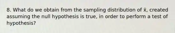 8. What do we obtain from the sampling distribution of x̄, created assuming the null hypothesis is true, in order to perform a test of hypothesis?