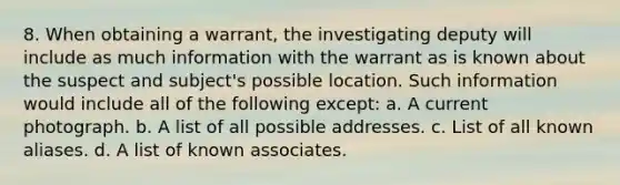 8. When obtaining a warrant, the investigating deputy will include as much information with the warrant as is known about the suspect and subject's possible location. Such information would include all of the following except: a. A current photograph. b. A list of all possible addresses. c. List of all known aliases. d. A list of known associates.