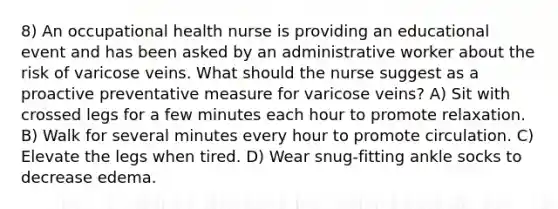 8) An occupational health nurse is providing an educational event and has been asked by an administrative worker about the risk of varicose veins. What should the nurse suggest as a proactive preventative measure for varicose veins? A) Sit with crossed legs for a few minutes each hour to promote relaxation. B) Walk for several minutes every hour to promote circulation. C) Elevate the legs when tired. D) Wear snug-fitting ankle socks to decrease edema.