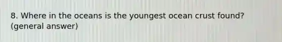 8. Where in the oceans is the youngest ocean crust found?(general answer)