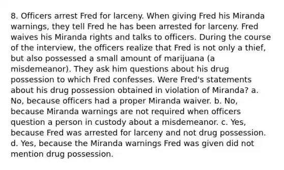 8. Officers arrest Fred for larceny. When giving Fred his Miranda warnings, they tell Fred he has been arrested for larceny. Fred waives his Miranda rights and talks to officers. During the course of the interview, the officers realize that Fred is not only a thief, but also possessed a small amount of marijuana (a misdemeanor). They ask him questions about his drug possession to which Fred confesses. Were Fred's statements about his drug possession obtained in violation of Miranda? a. No, because officers had a proper Miranda waiver. b. No, because Miranda warnings are not required when officers question a person in custody about a misdemeanor. c. Yes, because Fred was arrested for larceny and not drug possession. d. Yes, because the Miranda warnings Fred was given did not mention drug possession.