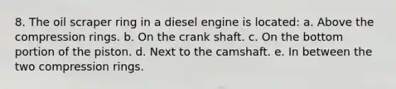 8. The oil scraper ring in a diesel engine is located: a. Above the compression rings. b. On the crank shaft. c. On the bottom portion of the piston. d. Next to the camshaft. e. In between the two compression rings.