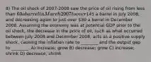 8) The oil shock of 2007-2008 saw the price of oil rising from less than 60 a barrel in March 2007 to over145 a barrel in July 2008, and decreasing again to just over 30 a barrel in December 2008. Assuming the economy was at potential GDP prior to the oil shock, the decrease in the price of oil, such as what occurred between July 2008 and December 2008, acts as a positive supply shock, causing the inflation rate to ________ and the output gap to ________. A) increase; grow B) decrease; grow C) increase; shrink D) decrease; shrink