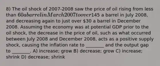 8) The oil shock of 2007-2008 saw the price of oil rising from less than 60 a barrel in March 2007 to over145 a barrel in July 2008, and decreasing again to just over 30 a barrel in December 2008. Assuming the economy was at potential GDP prior to the oil shock, the decrease in the price of oil, such as what occurred between July 2008 and December 2008, acts as a positive supply shock, causing the inflation rate to ________ and the output gap to ________. A) increase; grow B) decrease; grow C) increase; shrink D) decrease; shrink