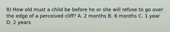 8) How old must a child be before he or she will refuse to go over the edge of a perceived cliff? A. 2 months B. 6 months C. 1 year D. 2 years