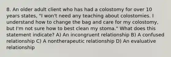 8. An older adult client who has had a colostomy for over 10 years states, "I won't need any teaching about colostomies. I understand how to change the bag and care for my colostomy, but I'm not sure how to best clean my stoma." What does this statement indicate? A) An incongruent relationship B) A confused relationship C) A nontherapeutic relationship D) An evaluative relationship