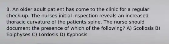 8. An older adult patient has come to the clinic for a regular check-up. The nurses initial inspection reveals an increased thoracic curvature of the patients spine. The nurse should document the presence of which of the following? A) Scoliosis B) Epiphyses C) Lordosis D) Kyphosis