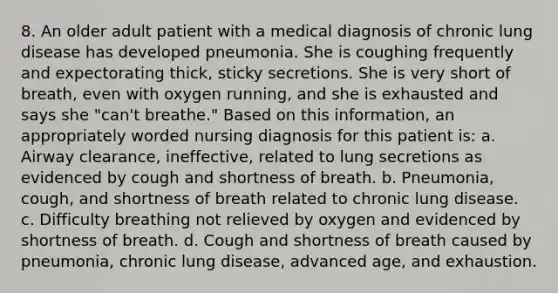 8. An older adult patient with a medical diagnosis of chronic lung disease has developed pneumonia. She is coughing frequently and expectorating thick, sticky secretions. She is very short of breath, even with oxygen running, and she is exhausted and says she "can't breathe." Based on this information, an appropriately worded nursing diagnosis for this patient is: a. Airway clearance, ineffective, related to lung secretions as evidenced by cough and shortness of breath. b. Pneumonia, cough, and shortness of breath related to chronic lung disease. c. Difficulty breathing not relieved by oxygen and evidenced by shortness of breath. d. Cough and shortness of breath caused by pneumonia, chronic lung disease, advanced age, and exhaustion.