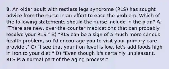 8. An older adult with restless legs syndrome (RLS) has sought advice from the nurse in an effort to ease the problem. Which of the following statements should the nurse include in the plan? A) "There are new, over-the-counter medications that can probably resolve your RLS." B) "RLS can be a sign of a much more serious health problem, so I'd encourage you to visit your primary care provider." C) "I see that your iron level is low, let's add foods high in iron to your diet." D) "Even though it's certainly unpleasant, RLS is a normal part of the aging process."