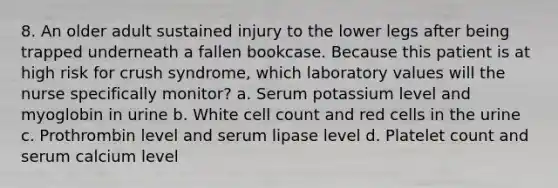 8. An older adult sustained injury to the lower legs after being trapped underneath a fallen bookcase. Because this patient is at high risk for crush syndrome, which laboratory values will the nurse specifically monitor? a. Serum potassium level and myoglobin in urine b. White cell count and red cells in the urine c. Prothrombin level and serum lipase level d. Platelet count and serum calcium level