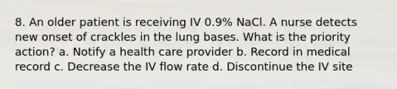 8. An older patient is receiving IV 0.9% NaCl. A nurse detects new onset of crackles in the lung bases. What is the priority action? a. Notify a health care provider b. Record in medical record c. Decrease the IV flow rate d. Discontinue the IV site