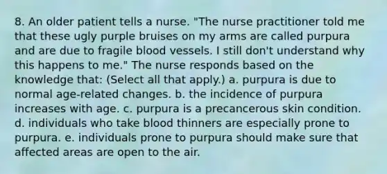 8. An older patient tells a nurse. "The nurse practitioner told me that these ugly purple bruises on my arms are called purpura and are due to fragile blood vessels. I still don't understand why this happens to me." The nurse responds based on the knowledge that: (Select all that apply.) a. purpura is due to normal age-related changes. b. the incidence of purpura increases with age. c. purpura is a precancerous skin condition. d. individuals who take blood thinners are especially prone to purpura. e. individuals prone to purpura should make sure that affected areas are open to the air.