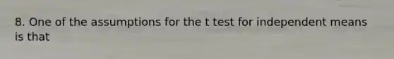 8. One of the assumptions for the t test for independent means is that