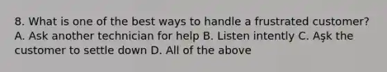 8. What is one of the best ways to handle a frustrated customer? A. Ask another technician for help B. Listen intently C. Aşk the customer to settle down D. All of the above