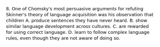 8. One of Chomsky's most persuasive arguments for refuting Skinner's theory of language acquisition was his observation that children A. produce sentences they have never heard. B. show similar language development across cultures. C. are rewarded for using correct language. D. learn to follow complex language rules, even though they are not aware of doing so.