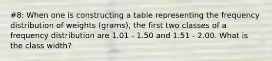 #8: When one is constructing a table representing the frequency distribution of weights (grams), the first two classes of a frequency distribution are 1.01 - 1.50 and 1.51 - 2.00. What is the class width?