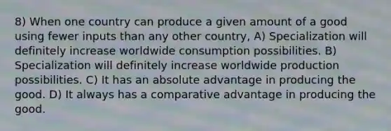 8) When one country can produce a given amount of a good using fewer inputs than any other country, A) Specialization will definitely increase worldwide consumption possibilities. B) Specialization will definitely increase worldwide production possibilities. C) It has an absolute advantage in producing the good. D) It always has a comparative advantage in producing the good.