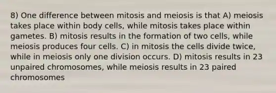 8) One difference between mitosis and meiosis is that A) meiosis takes place within body cells, while mitosis takes place within gametes. B) mitosis results in the formation of two cells, while meiosis produces four cells. C) in mitosis the cells divide twice, while in meiosis only one division occurs. D) mitosis results in 23 unpaired chromosomes, while meiosis results in 23 paired chromosomes