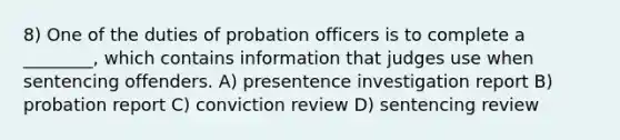 8) One of the duties of probation officers is to complete a ________, which contains information that judges use when sentencing offenders. A) presentence investigation report B) probation report C) conviction review D) sentencing review