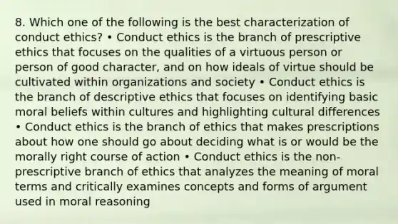 8. Which one of the following is the best characterization of conduct ethics? • Conduct ethics is the branch of prescriptive ethics that focuses on the qualities of a virtuous person or person of good character, and on how ideals of virtue should be cultivated within organizations and society • Conduct ethics is the branch of descriptive ethics that focuses on identifying basic moral beliefs within cultures and highlighting cultural differences • Conduct ethics is the branch of ethics that makes prescriptions about how one should go about deciding what is or would be the morally right course of action • Conduct ethics is the non-prescriptive branch of ethics that analyzes the meaning of moral terms and critically examines concepts and forms of argument used in moral reasoning