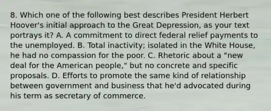 8. Which one of the following best describes President Herbert Hoover's initial approach to the Great Depression, as your text portrays it? A. A commitment to direct federal relief payments to the unemployed. B. Total inactivity; isolated in the White House, he had no compassion for the poor. C. Rhetoric about a "new deal for the American people," but no concrete and specific proposals. D. Efforts to promote the same kind of relationship between government and business that he'd advocated during his term as secretary of commerce.