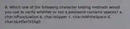 8. Which one of the following character testing methods would you use to verify whether or not a password contains spaces? a. char.IsPunctuation b. char.IsUpper c. char.IsWhiteSpace d. char.IsLetterOrDigit