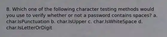 8. Which one of the following character testing methods would you use to verify whether or not a password contains spaces? a. char.IsPunctuation b. char.IsUpper c. char.IsWhiteSpace d. char.IsLetterOrDigit