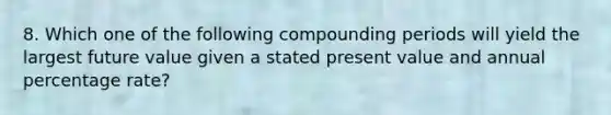 8. Which one of the following compounding periods will yield the largest future value given a stated present value and annual percentage rate?