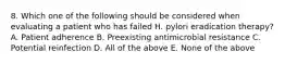 8. Which one of the following should be considered when evaluating a patient who has failed H. pylori eradication therapy? A. Patient adherence B. Preexisting antimicrobial resistance C. Potential reinfection D. All of the above E. None of the above