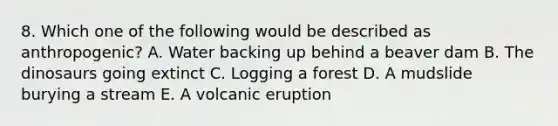 8. Which one of the following would be described as anthropogenic? A. Water backing up behind a beaver dam B. The dinosaurs going extinct C. Logging a forest D. A mudslide burying a stream E. A volcanic eruption