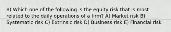 8) Which one of the following is the equity risk that is most related to the daily operations of a firm? A) Market risk B) Systematic risk C) Extrinsic risk D) Business risk E) Financial risk