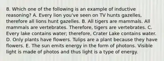 8. Which one of the following is an example of inductive reasoning? A. Every lion you've seen on TV hunts gazelles, therefore all lions hunt gazelles. B. All tigers are mammals. All mammals are vertebrates. Therefore, tigers are vertebrates. C. Every lake contains water; therefore, Crater Lake contains water. D. Only plants have flowers. Tulips are a plant because they have flowers. E. The sun emits energy in the form of photons. Visible light is made of photos and thus light is a type of energy.