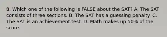 8. Which one of the following is FALSE about the SAT? A. The SAT consists of three sections. B. The SAT has a guessing penalty. C. The SAT is an achievement test. D. Math makes up 50% of the score.