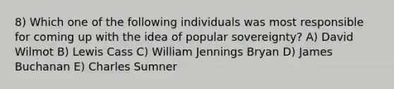 8) Which one of the following individuals was most responsible for coming up with the idea of popular sovereignty? A) David Wilmot B) Lewis Cass C) William Jennings Bryan D) James Buchanan E) Charles Sumner