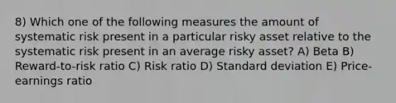 8) Which one of the following measures the amount of systematic risk present in a particular risky asset relative to the systematic risk present in an average risky asset? A) Beta B) Reward-to-risk ratio C) Risk ratio D) Standard deviation E) Price-earnings ratio