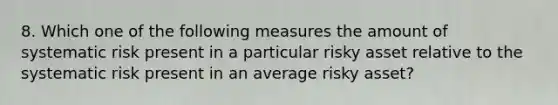 8. Which one of the following measures the amount of systematic risk present in a particular risky asset relative to the systematic risk present in an average risky asset?