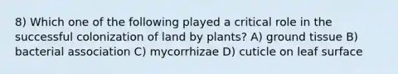 8) Which one of the following played a critical role in the successful colonization of land by plants? A) ground tissue B) bacterial association C) mycorrhizae D) cuticle on leaf surface