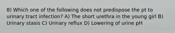 8) Which one of the following does not predispose the pt to urinary tract infection? A) The short urethra in the young girl B) Urinary stasis C) Urinary reflux D) Lowering of urine pH