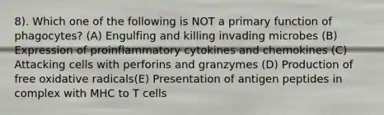 8). Which one of the following is NOT a primary function of phagocytes? (A) Engulfing and killing invading microbes (B) Expression of proinflammatory cytokines and chemokines (C) Attacking cells with perforins and granzymes (D) Production of free oxidative radicals(E) Presentation of antigen peptides in complex with MHC to T cells