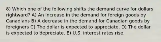 8) Which one of the following shifts the demand curve for dollars rightward? A) An increase in the demand for foreign goods by Canadians B) A decrease in the demand for Canadian goods by foreigners C) The dollar is expected to appreciate. D) The dollar is expected to depreciate. E) U.S. interest rates rise.