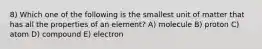 8) Which one of the following is the smallest unit of matter that has all the properties of an element? A) molecule B) proton C) atom D) compound E) electron