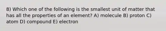 8) Which one of the following is the smallest unit of matter that has all the properties of an element? A) molecule B) proton C) atom D) compound E) electron