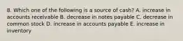 8. Which one of the following is a source of cash? A. increase in accounts receivable B. decrease in notes payable C. decrease in common stock D. increase in accounts payable E. increase in inventory