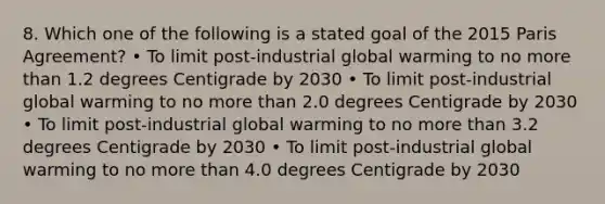 8. Which one of the following is a stated goal of the 2015 Paris Agreement? • To limit post-industrial global warming to no more than 1.2 degrees Centigrade by 2030 • To limit post-industrial global warming to no more than 2.0 degrees Centigrade by 2030 • To limit post-industrial global warming to no more than 3.2 degrees Centigrade by 2030 • To limit post-industrial global warming to no more than 4.0 degrees Centigrade by 2030