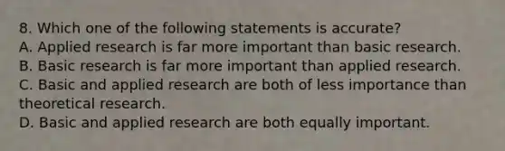 8. Which one of the following statements is accurate? A. Applied research is far more important than basic research. B. Basic research is far more important than applied research. C. Basic and applied research are both of less importance than theoretical research. D. Basic and applied research are both equally important.