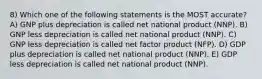 8) Which one of the following statements is the MOST accurate? A) GNP plus depreciation is called net national product (NNP). B) GNP less depreciation is called net national product (NNP). C) GNP less depreciation is called net factor product (NFP). D) GDP plus depreciation is called net national product (NNP). E) GDP less depreciation is called net national product (NNP).