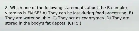 8. Which one of the following statements about the B-complex vitamins is FALSE? A) They can be lost during food processing. B) They are water soluble. C) They act as coenzymes. D) They are stored in the body's fat depots. (CH 5.)