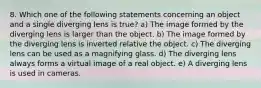 8. Which one of the following statements concerning an object and a single diverging lens is true? a) The image formed by the diverging lens is larger than the object. b) The image formed by the diverging lens is inverted relative the object. c) The diverging lens can be used as a magnifying glass. d) The diverging lens always forms a virtual image of a real object. e) A diverging lens is used in cameras.