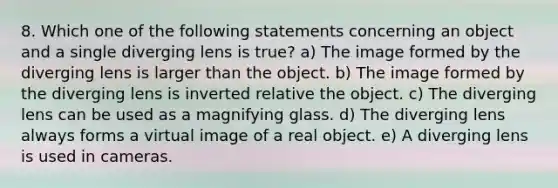 8. Which one of the following statements concerning an object and a single diverging lens is true? a) The image formed by the diverging lens is larger than the object. b) The image formed by the diverging lens is inverted relative the object. c) The diverging lens can be used as a magnifying glass. d) The diverging lens always forms a virtual image of a real object. e) A diverging lens is used in cameras.