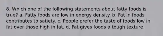 8. Which one of the following statements about fatty foods is true? a. Fatty foods are low in energy density. b. Fat in foods contributes to satiety. c. People prefer the taste of foods low in fat over those high in fat. d. Fat gives foods a tough texture.